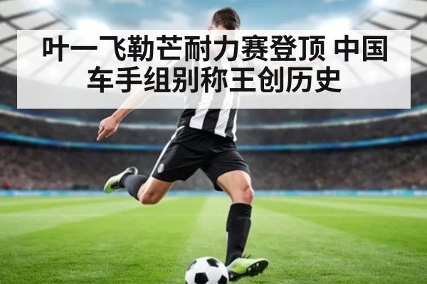叶一飞勒芒耐力赛登顶 中国车手组别称王创历史