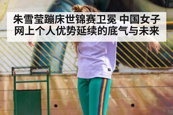 朱雪莹蹦床世锦赛卫冕 中国女子网上个人优势延续的底气与未来
