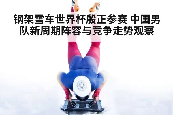 钢架雪车世界杯殷正参赛 中国男队新周期阵容与竞争走势观察